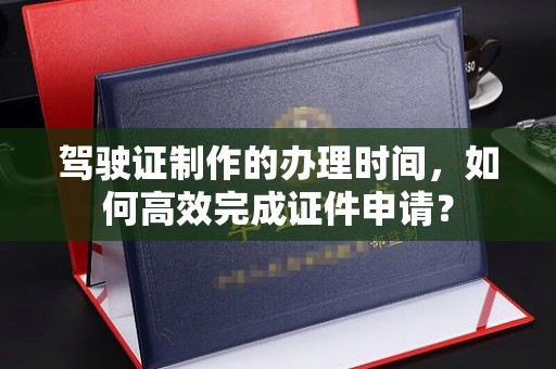 灵武驾驶证制作的办理时间，如何高效完成证件申请？
